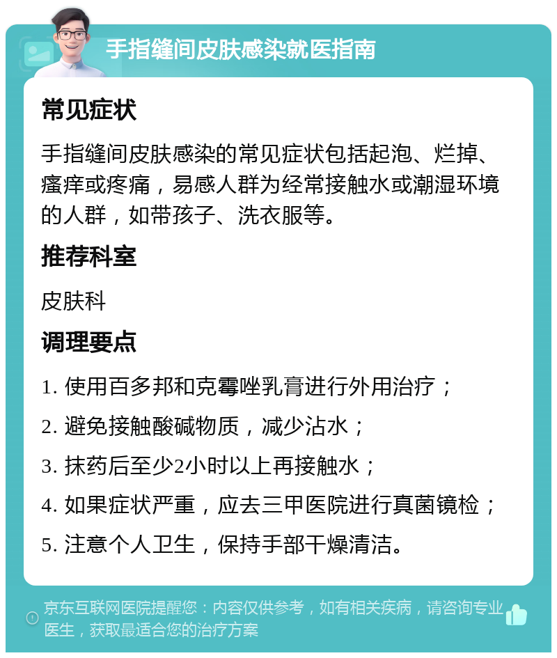 手指缝间皮肤感染就医指南 常见症状 手指缝间皮肤感染的常见症状包括起泡、烂掉、瘙痒或疼痛，易感人群为经常接触水或潮湿环境的人群，如带孩子、洗衣服等。 推荐科室 皮肤科 调理要点 1. 使用百多邦和克霉唑乳膏进行外用治疗； 2. 避免接触酸碱物质，减少沾水； 3. 抹药后至少2小时以上再接触水； 4. 如果症状严重，应去三甲医院进行真菌镜检； 5. 注意个人卫生，保持手部干燥清洁。