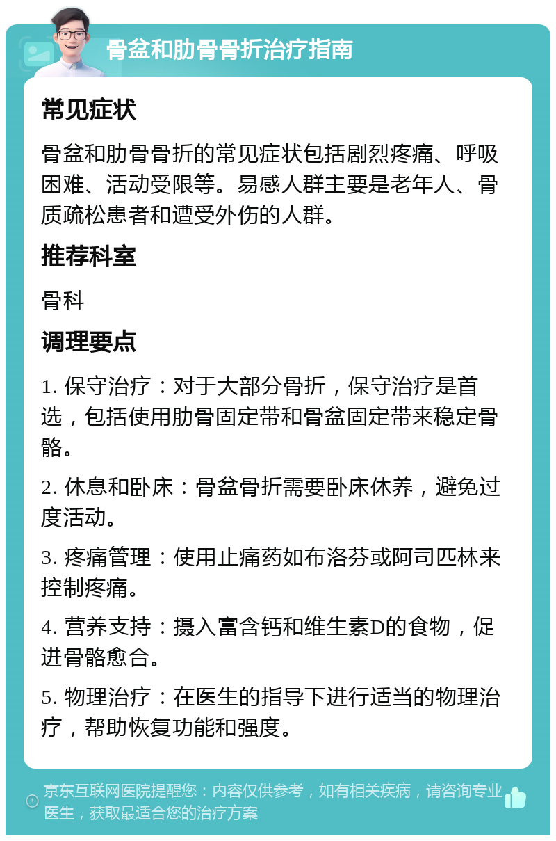 骨盆和肋骨骨折治疗指南 常见症状 骨盆和肋骨骨折的常见症状包括剧烈疼痛、呼吸困难、活动受限等。易感人群主要是老年人、骨质疏松患者和遭受外伤的人群。 推荐科室 骨科 调理要点 1. 保守治疗：对于大部分骨折，保守治疗是首选，包括使用肋骨固定带和骨盆固定带来稳定骨骼。 2. 休息和卧床：骨盆骨折需要卧床休养，避免过度活动。 3. 疼痛管理：使用止痛药如布洛芬或阿司匹林来控制疼痛。 4. 营养支持：摄入富含钙和维生素D的食物，促进骨骼愈合。 5. 物理治疗：在医生的指导下进行适当的物理治疗，帮助恢复功能和强度。