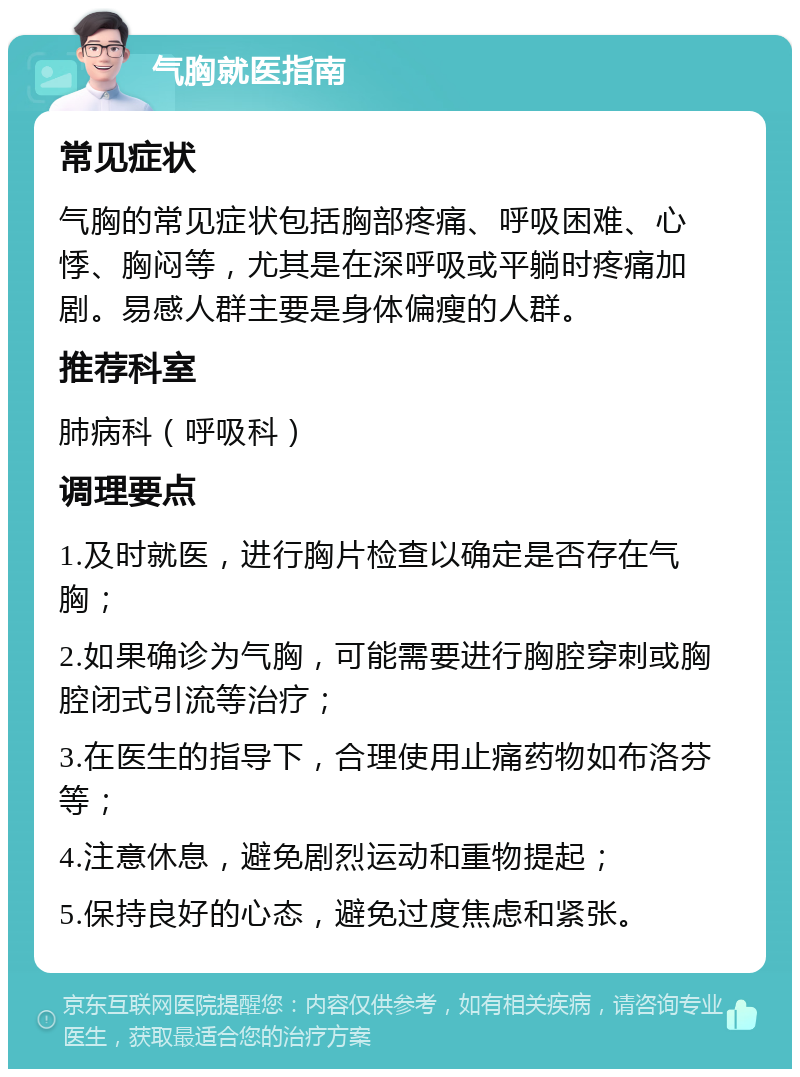 气胸就医指南 常见症状 气胸的常见症状包括胸部疼痛、呼吸困难、心悸、胸闷等，尤其是在深呼吸或平躺时疼痛加剧。易感人群主要是身体偏瘦的人群。 推荐科室 肺病科（呼吸科） 调理要点 1.及时就医，进行胸片检查以确定是否存在气胸； 2.如果确诊为气胸，可能需要进行胸腔穿刺或胸腔闭式引流等治疗； 3.在医生的指导下，合理使用止痛药物如布洛芬等； 4.注意休息，避免剧烈运动和重物提起； 5.保持良好的心态，避免过度焦虑和紧张。