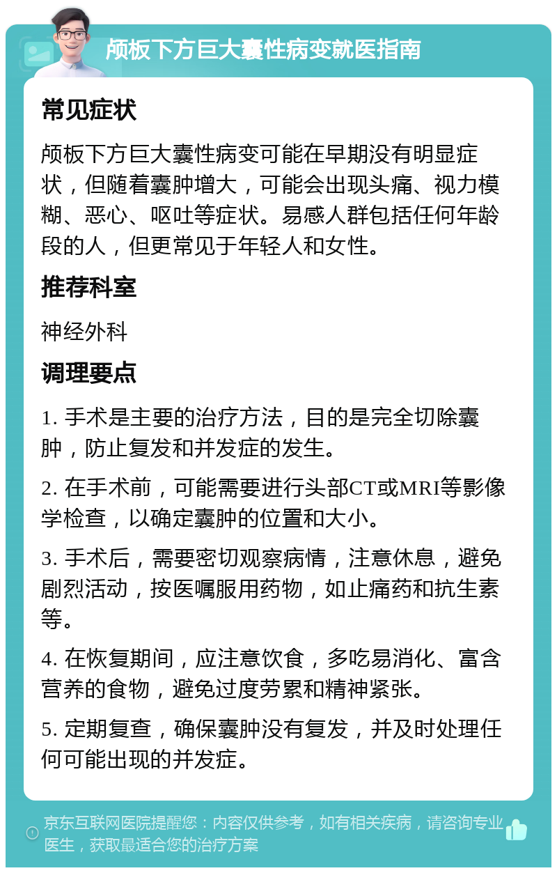 颅板下方巨大囊性病变就医指南 常见症状 颅板下方巨大囊性病变可能在早期没有明显症状，但随着囊肿增大，可能会出现头痛、视力模糊、恶心、呕吐等症状。易感人群包括任何年龄段的人，但更常见于年轻人和女性。 推荐科室 神经外科 调理要点 1. 手术是主要的治疗方法，目的是完全切除囊肿，防止复发和并发症的发生。 2. 在手术前，可能需要进行头部CT或MRI等影像学检查，以确定囊肿的位置和大小。 3. 手术后，需要密切观察病情，注意休息，避免剧烈活动，按医嘱服用药物，如止痛药和抗生素等。 4. 在恢复期间，应注意饮食，多吃易消化、富含营养的食物，避免过度劳累和精神紧张。 5. 定期复查，确保囊肿没有复发，并及时处理任何可能出现的并发症。