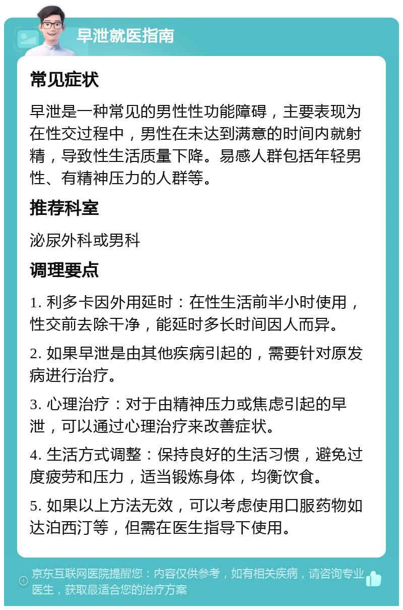 早泄就医指南 常见症状 早泄是一种常见的男性性功能障碍，主要表现为在性交过程中，男性在未达到满意的时间内就射精，导致性生活质量下降。易感人群包括年轻男性、有精神压力的人群等。 推荐科室 泌尿外科或男科 调理要点 1. 利多卡因外用延时：在性生活前半小时使用，性交前去除干净，能延时多长时间因人而异。 2. 如果早泄是由其他疾病引起的，需要针对原发病进行治疗。 3. 心理治疗：对于由精神压力或焦虑引起的早泄，可以通过心理治疗来改善症状。 4. 生活方式调整：保持良好的生活习惯，避免过度疲劳和压力，适当锻炼身体，均衡饮食。 5. 如果以上方法无效，可以考虑使用口服药物如达泊西汀等，但需在医生指导下使用。