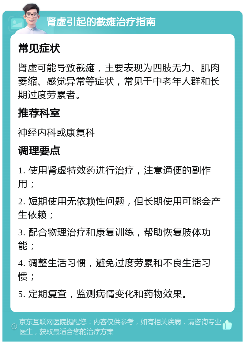 肾虚引起的截瘫治疗指南 常见症状 肾虚可能导致截瘫，主要表现为四肢无力、肌肉萎缩、感觉异常等症状，常见于中老年人群和长期过度劳累者。 推荐科室 神经内科或康复科 调理要点 1. 使用肾虚特效药进行治疗，注意通便的副作用； 2. 短期使用无依赖性问题，但长期使用可能会产生依赖； 3. 配合物理治疗和康复训练，帮助恢复肢体功能； 4. 调整生活习惯，避免过度劳累和不良生活习惯； 5. 定期复查，监测病情变化和药物效果。