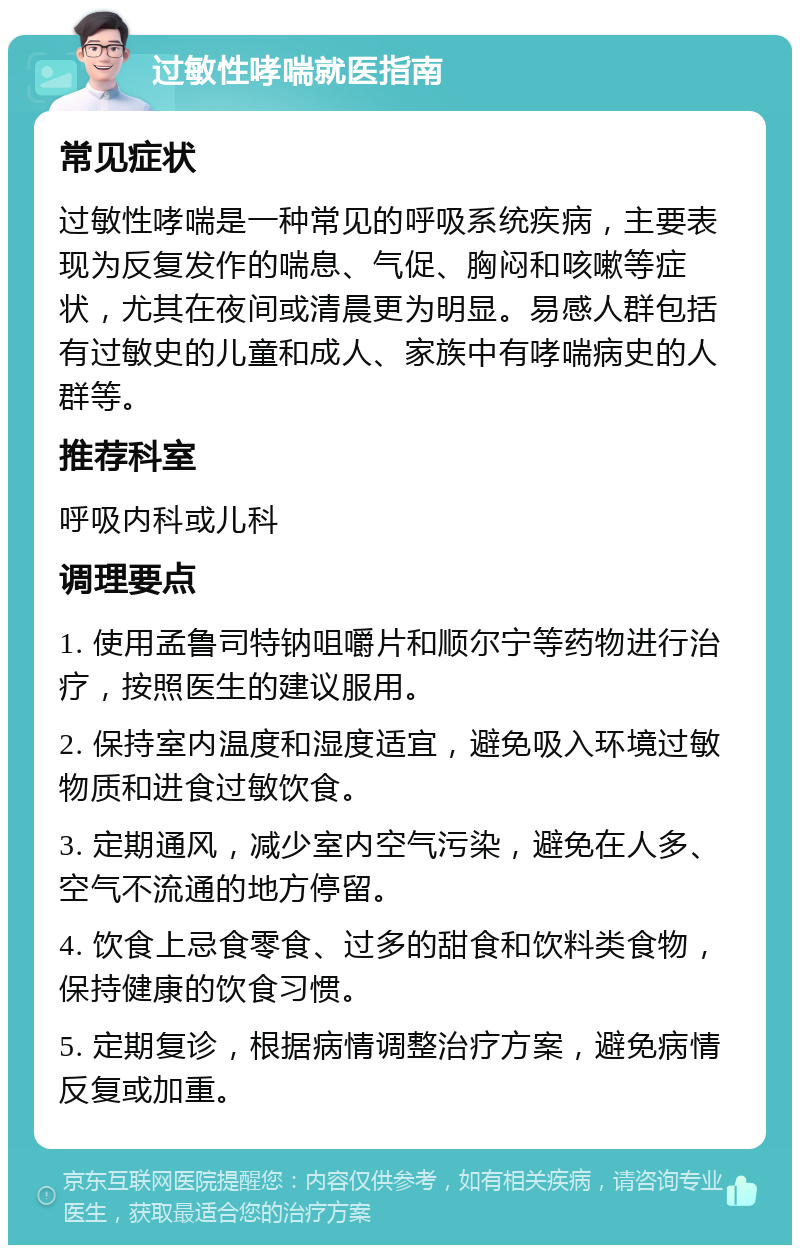 过敏性哮喘就医指南 常见症状 过敏性哮喘是一种常见的呼吸系统疾病，主要表现为反复发作的喘息、气促、胸闷和咳嗽等症状，尤其在夜间或清晨更为明显。易感人群包括有过敏史的儿童和成人、家族中有哮喘病史的人群等。 推荐科室 呼吸内科或儿科 调理要点 1. 使用孟鲁司特钠咀嚼片和顺尔宁等药物进行治疗，按照医生的建议服用。 2. 保持室内温度和湿度适宜，避免吸入环境过敏物质和进食过敏饮食。 3. 定期通风，减少室内空气污染，避免在人多、空气不流通的地方停留。 4. 饮食上忌食零食、过多的甜食和饮料类食物，保持健康的饮食习惯。 5. 定期复诊，根据病情调整治疗方案，避免病情反复或加重。