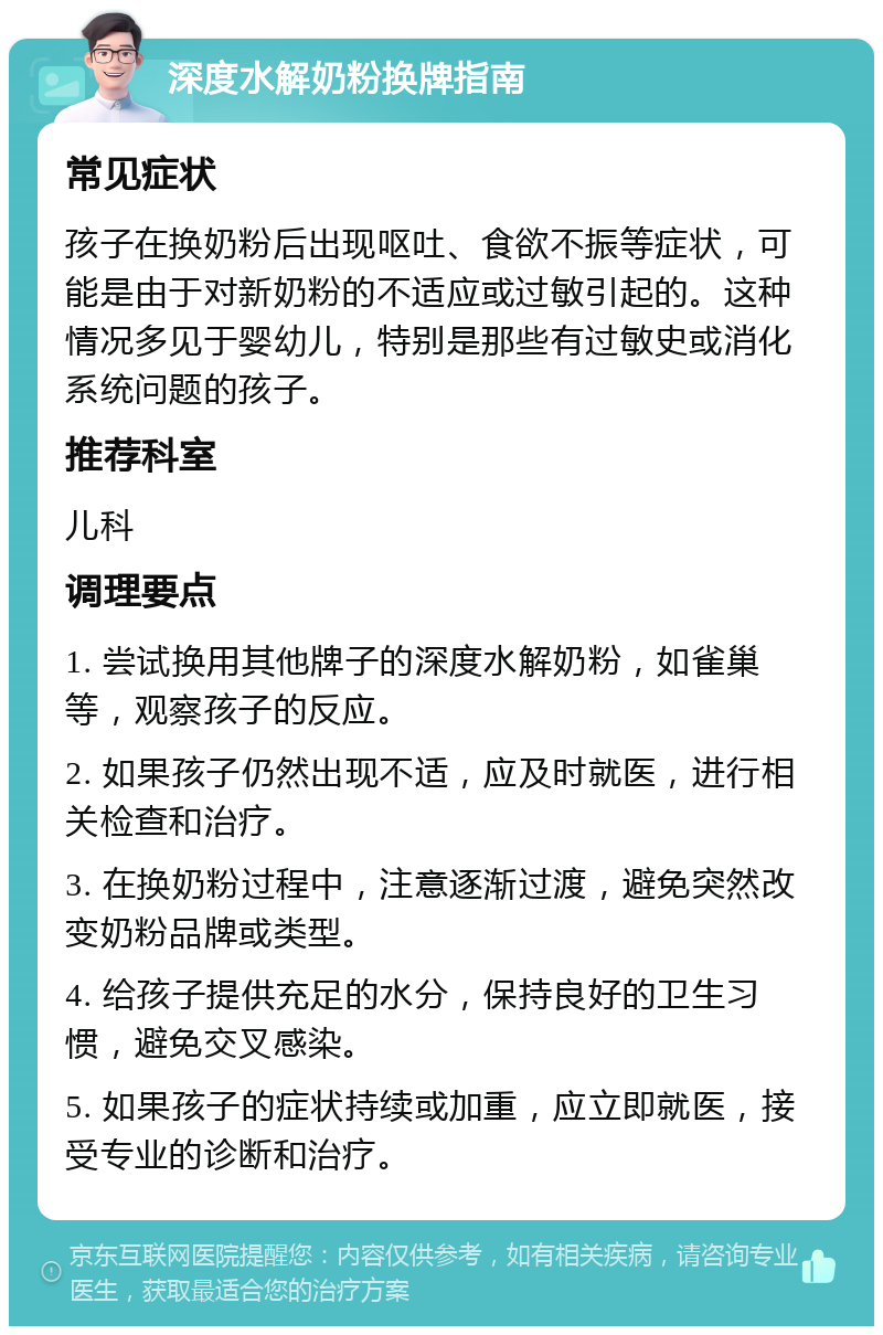 深度水解奶粉换牌指南 常见症状 孩子在换奶粉后出现呕吐、食欲不振等症状，可能是由于对新奶粉的不适应或过敏引起的。这种情况多见于婴幼儿，特别是那些有过敏史或消化系统问题的孩子。 推荐科室 儿科 调理要点 1. 尝试换用其他牌子的深度水解奶粉，如雀巢等，观察孩子的反应。 2. 如果孩子仍然出现不适，应及时就医，进行相关检查和治疗。 3. 在换奶粉过程中，注意逐渐过渡，避免突然改变奶粉品牌或类型。 4. 给孩子提供充足的水分，保持良好的卫生习惯，避免交叉感染。 5. 如果孩子的症状持续或加重，应立即就医，接受专业的诊断和治疗。