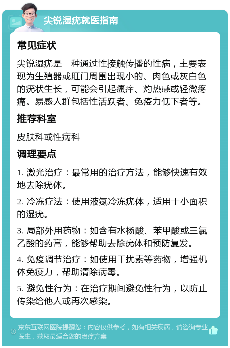 尖锐湿疣就医指南 常见症状 尖锐湿疣是一种通过性接触传播的性病，主要表现为生殖器或肛门周围出现小的、肉色或灰白色的疣状生长，可能会引起瘙痒、灼热感或轻微疼痛。易感人群包括性活跃者、免疫力低下者等。 推荐科室 皮肤科或性病科 调理要点 1. 激光治疗：最常用的治疗方法，能够快速有效地去除疣体。 2. 冷冻疗法：使用液氮冷冻疣体，适用于小面积的湿疣。 3. 局部外用药物：如含有水杨酸、苯甲酸或三氯乙酸的药膏，能够帮助去除疣体和预防复发。 4. 免疫调节治疗：如使用干扰素等药物，增强机体免疫力，帮助清除病毒。 5. 避免性行为：在治疗期间避免性行为，以防止传染给他人或再次感染。