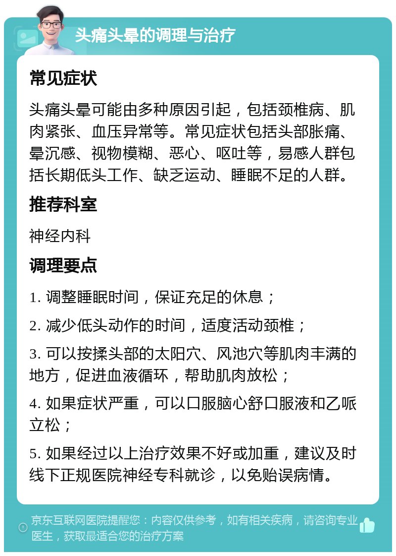 头痛头晕的调理与治疗 常见症状 头痛头晕可能由多种原因引起，包括颈椎病、肌肉紧张、血压异常等。常见症状包括头部胀痛、晕沉感、视物模糊、恶心、呕吐等，易感人群包括长期低头工作、缺乏运动、睡眠不足的人群。 推荐科室 神经内科 调理要点 1. 调整睡眠时间，保证充足的休息； 2. 减少低头动作的时间，适度活动颈椎； 3. 可以按揉头部的太阳穴、风池穴等肌肉丰满的地方，促进血液循环，帮助肌肉放松； 4. 如果症状严重，可以口服脑心舒口服液和乙哌立松； 5. 如果经过以上治疗效果不好或加重，建议及时线下正规医院神经专科就诊，以免贻误病情。