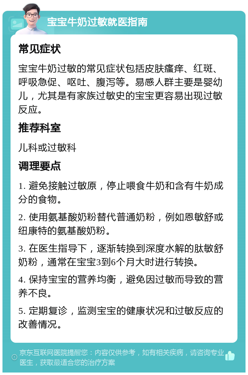 宝宝牛奶过敏就医指南 常见症状 宝宝牛奶过敏的常见症状包括皮肤瘙痒、红斑、呼吸急促、呕吐、腹泻等。易感人群主要是婴幼儿，尤其是有家族过敏史的宝宝更容易出现过敏反应。 推荐科室 儿科或过敏科 调理要点 1. 避免接触过敏原，停止喂食牛奶和含有牛奶成分的食物。 2. 使用氨基酸奶粉替代普通奶粉，例如恩敏舒或纽康特的氨基酸奶粉。 3. 在医生指导下，逐渐转换到深度水解的肽敏舒奶粉，通常在宝宝3到6个月大时进行转换。 4. 保持宝宝的营养均衡，避免因过敏而导致的营养不良。 5. 定期复诊，监测宝宝的健康状况和过敏反应的改善情况。