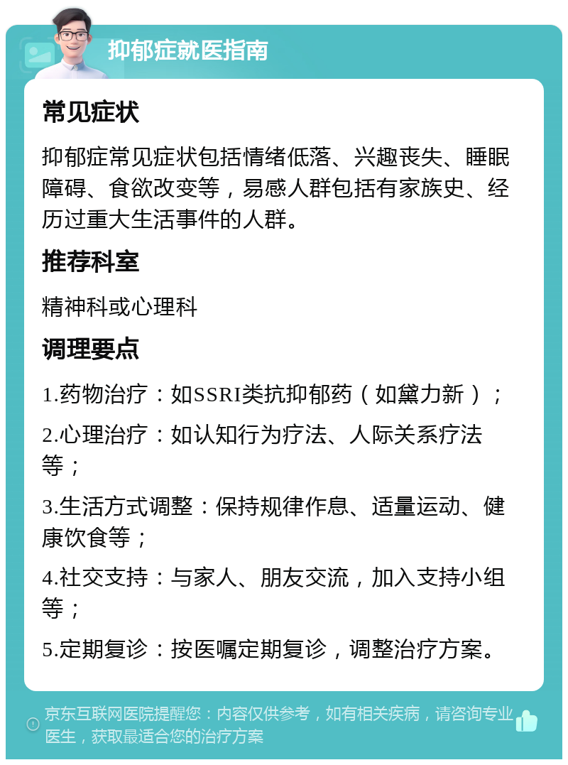 抑郁症就医指南 常见症状 抑郁症常见症状包括情绪低落、兴趣丧失、睡眠障碍、食欲改变等，易感人群包括有家族史、经历过重大生活事件的人群。 推荐科室 精神科或心理科 调理要点 1.药物治疗：如SSRI类抗抑郁药（如黛力新）； 2.心理治疗：如认知行为疗法、人际关系疗法等； 3.生活方式调整：保持规律作息、适量运动、健康饮食等； 4.社交支持：与家人、朋友交流，加入支持小组等； 5.定期复诊：按医嘱定期复诊，调整治疗方案。