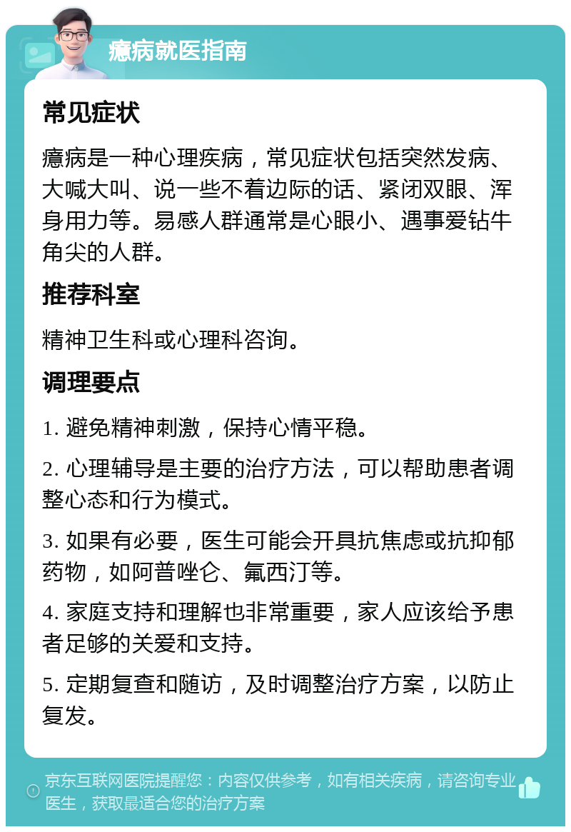 癔病就医指南 常见症状 癔病是一种心理疾病，常见症状包括突然发病、大喊大叫、说一些不着边际的话、紧闭双眼、浑身用力等。易感人群通常是心眼小、遇事爱钻牛角尖的人群。 推荐科室 精神卫生科或心理科咨询。 调理要点 1. 避免精神刺激，保持心情平稳。 2. 心理辅导是主要的治疗方法，可以帮助患者调整心态和行为模式。 3. 如果有必要，医生可能会开具抗焦虑或抗抑郁药物，如阿普唑仑、氟西汀等。 4. 家庭支持和理解也非常重要，家人应该给予患者足够的关爱和支持。 5. 定期复查和随访，及时调整治疗方案，以防止复发。