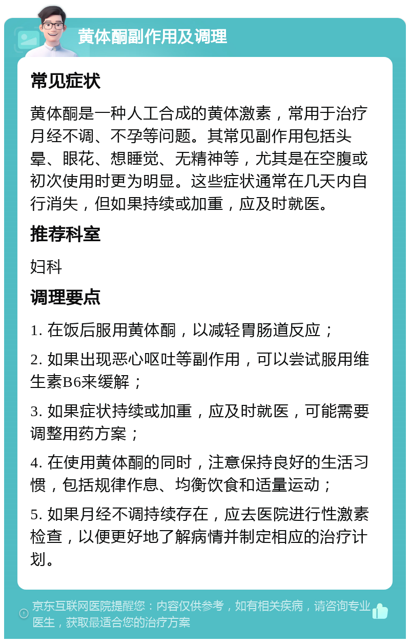 黄体酮副作用及调理 常见症状 黄体酮是一种人工合成的黄体激素，常用于治疗月经不调、不孕等问题。其常见副作用包括头晕、眼花、想睡觉、无精神等，尤其是在空腹或初次使用时更为明显。这些症状通常在几天内自行消失，但如果持续或加重，应及时就医。 推荐科室 妇科 调理要点 1. 在饭后服用黄体酮，以减轻胃肠道反应； 2. 如果出现恶心呕吐等副作用，可以尝试服用维生素B6来缓解； 3. 如果症状持续或加重，应及时就医，可能需要调整用药方案； 4. 在使用黄体酮的同时，注意保持良好的生活习惯，包括规律作息、均衡饮食和适量运动； 5. 如果月经不调持续存在，应去医院进行性激素检查，以便更好地了解病情并制定相应的治疗计划。