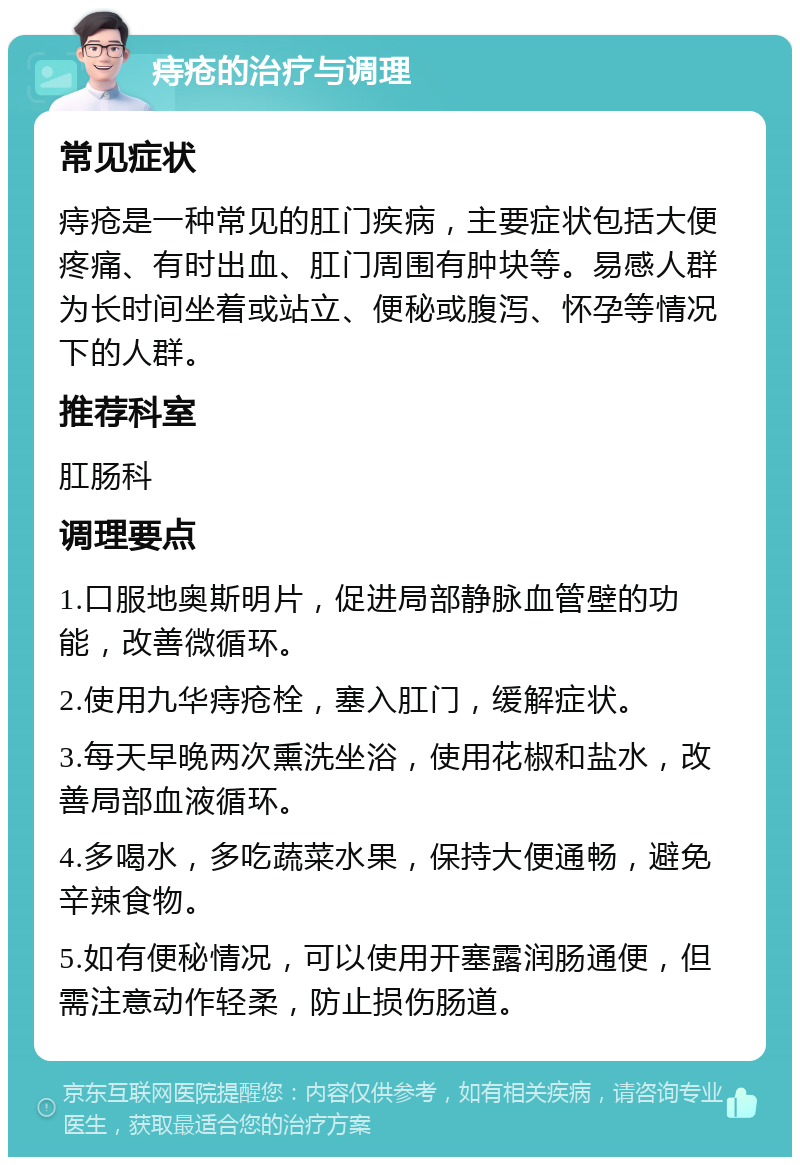 痔疮的治疗与调理 常见症状 痔疮是一种常见的肛门疾病，主要症状包括大便疼痛、有时出血、肛门周围有肿块等。易感人群为长时间坐着或站立、便秘或腹泻、怀孕等情况下的人群。 推荐科室 肛肠科 调理要点 1.口服地奥斯明片，促进局部静脉血管壁的功能，改善微循环。 2.使用九华痔疮栓，塞入肛门，缓解症状。 3.每天早晚两次熏洗坐浴，使用花椒和盐水，改善局部血液循环。 4.多喝水，多吃蔬菜水果，保持大便通畅，避免辛辣食物。 5.如有便秘情况，可以使用开塞露润肠通便，但需注意动作轻柔，防止损伤肠道。