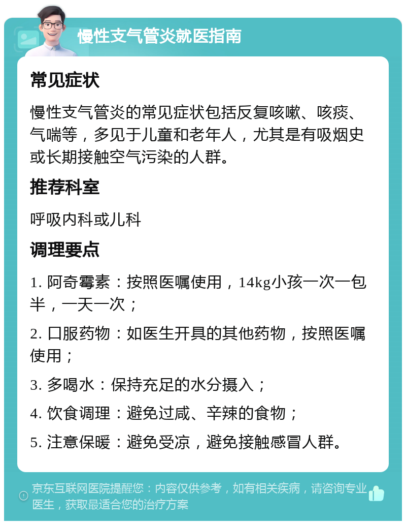 慢性支气管炎就医指南 常见症状 慢性支气管炎的常见症状包括反复咳嗽、咳痰、气喘等，多见于儿童和老年人，尤其是有吸烟史或长期接触空气污染的人群。 推荐科室 呼吸内科或儿科 调理要点 1. 阿奇霉素：按照医嘱使用，14kg小孩一次一包半，一天一次； 2. 口服药物：如医生开具的其他药物，按照医嘱使用； 3. 多喝水：保持充足的水分摄入； 4. 饮食调理：避免过咸、辛辣的食物； 5. 注意保暖：避免受凉，避免接触感冒人群。