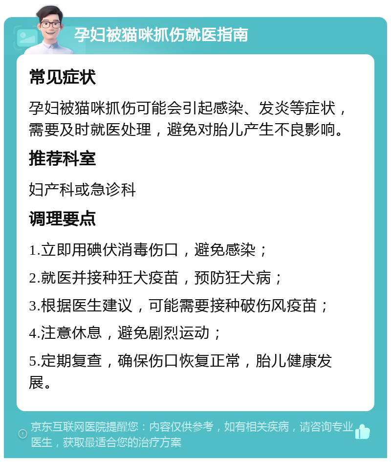 孕妇被猫咪抓伤就医指南 常见症状 孕妇被猫咪抓伤可能会引起感染、发炎等症状，需要及时就医处理，避免对胎儿产生不良影响。 推荐科室 妇产科或急诊科 调理要点 1.立即用碘伏消毒伤口，避免感染； 2.就医并接种狂犬疫苗，预防狂犬病； 3.根据医生建议，可能需要接种破伤风疫苗； 4.注意休息，避免剧烈运动； 5.定期复查，确保伤口恢复正常，胎儿健康发展。