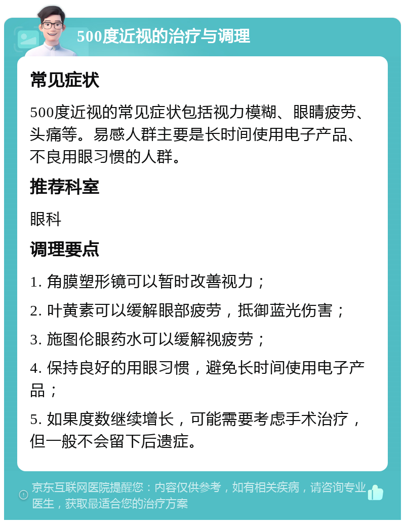 500度近视的治疗与调理 常见症状 500度近视的常见症状包括视力模糊、眼睛疲劳、头痛等。易感人群主要是长时间使用电子产品、不良用眼习惯的人群。 推荐科室 眼科 调理要点 1. 角膜塑形镜可以暂时改善视力； 2. 叶黄素可以缓解眼部疲劳，抵御蓝光伤害； 3. 施图伦眼药水可以缓解视疲劳； 4. 保持良好的用眼习惯，避免长时间使用电子产品； 5. 如果度数继续增长，可能需要考虑手术治疗，但一般不会留下后遗症。