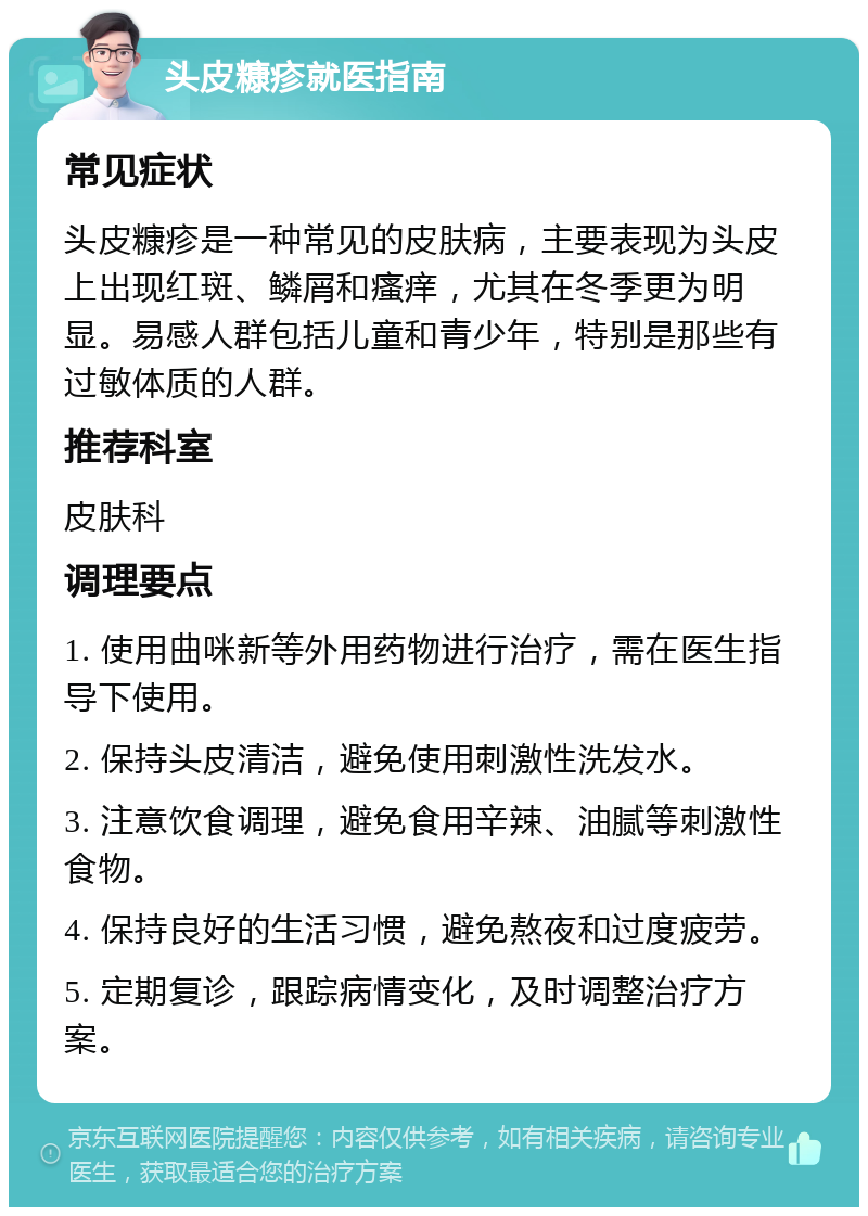 头皮糠疹就医指南 常见症状 头皮糠疹是一种常见的皮肤病，主要表现为头皮上出现红斑、鳞屑和瘙痒，尤其在冬季更为明显。易感人群包括儿童和青少年，特别是那些有过敏体质的人群。 推荐科室 皮肤科 调理要点 1. 使用曲咪新等外用药物进行治疗，需在医生指导下使用。 2. 保持头皮清洁，避免使用刺激性洗发水。 3. 注意饮食调理，避免食用辛辣、油腻等刺激性食物。 4. 保持良好的生活习惯，避免熬夜和过度疲劳。 5. 定期复诊，跟踪病情变化，及时调整治疗方案。