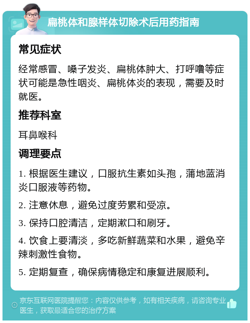 扁桃体和腺样体切除术后用药指南 常见症状 经常感冒、嗓子发炎、扁桃体肿大、打呼噜等症状可能是急性咽炎、扁桃体炎的表现，需要及时就医。 推荐科室 耳鼻喉科 调理要点 1. 根据医生建议，口服抗生素如头孢，蒲地蓝消炎口服液等药物。 2. 注意休息，避免过度劳累和受凉。 3. 保持口腔清洁，定期漱口和刷牙。 4. 饮食上要清淡，多吃新鲜蔬菜和水果，避免辛辣刺激性食物。 5. 定期复查，确保病情稳定和康复进展顺利。