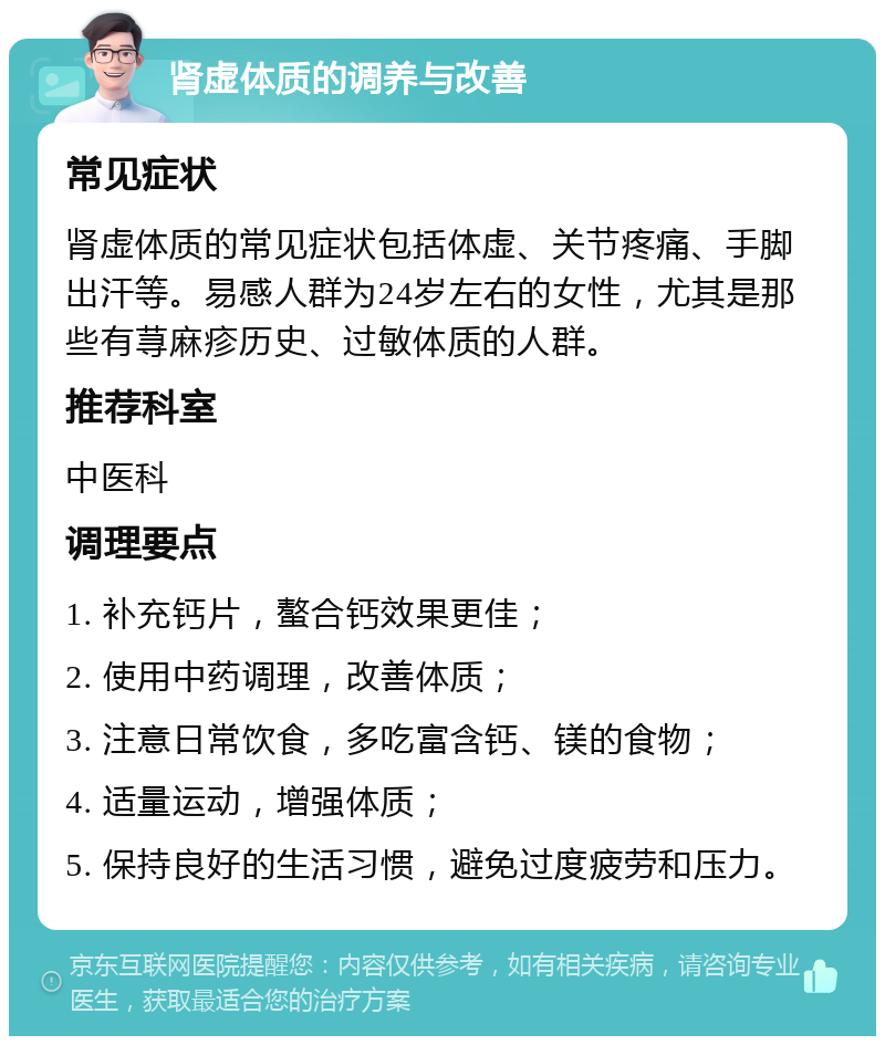 肾虚体质的调养与改善 常见症状 肾虚体质的常见症状包括体虚、关节疼痛、手脚出汗等。易感人群为24岁左右的女性，尤其是那些有荨麻疹历史、过敏体质的人群。 推荐科室 中医科 调理要点 1. 补充钙片，螯合钙效果更佳； 2. 使用中药调理，改善体质； 3. 注意日常饮食，多吃富含钙、镁的食物； 4. 适量运动，增强体质； 5. 保持良好的生活习惯，避免过度疲劳和压力。