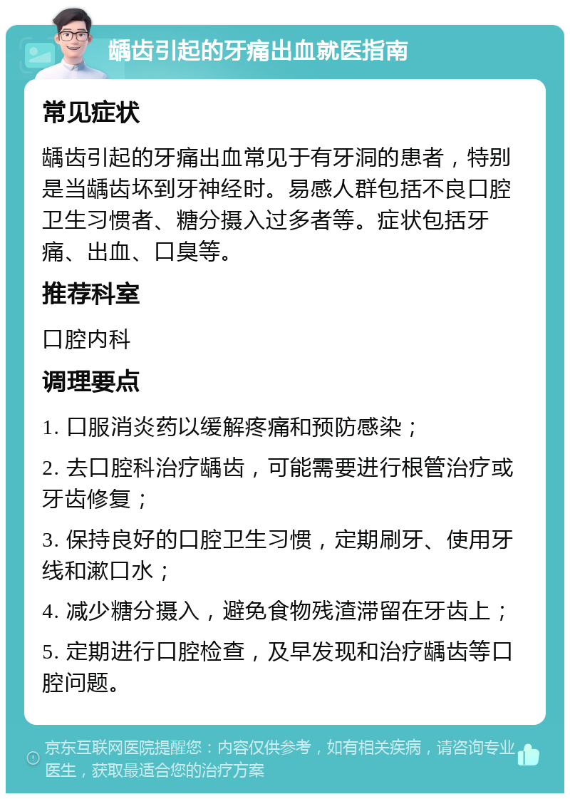 龋齿引起的牙痛出血就医指南 常见症状 龋齿引起的牙痛出血常见于有牙洞的患者，特别是当龋齿坏到牙神经时。易感人群包括不良口腔卫生习惯者、糖分摄入过多者等。症状包括牙痛、出血、口臭等。 推荐科室 口腔内科 调理要点 1. 口服消炎药以缓解疼痛和预防感染； 2. 去口腔科治疗龋齿，可能需要进行根管治疗或牙齿修复； 3. 保持良好的口腔卫生习惯，定期刷牙、使用牙线和漱口水； 4. 减少糖分摄入，避免食物残渣滞留在牙齿上； 5. 定期进行口腔检查，及早发现和治疗龋齿等口腔问题。