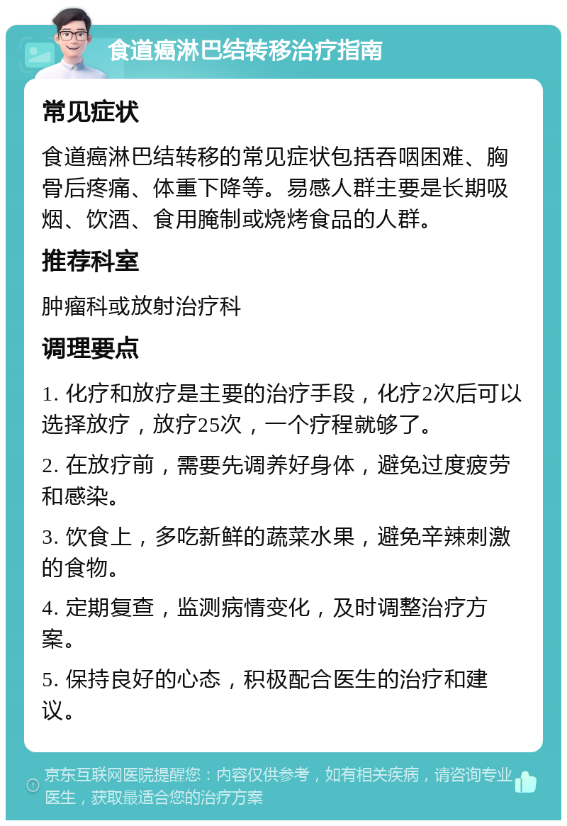 食道癌淋巴结转移治疗指南 常见症状 食道癌淋巴结转移的常见症状包括吞咽困难、胸骨后疼痛、体重下降等。易感人群主要是长期吸烟、饮酒、食用腌制或烧烤食品的人群。 推荐科室 肿瘤科或放射治疗科 调理要点 1. 化疗和放疗是主要的治疗手段，化疗2次后可以选择放疗，放疗25次，一个疗程就够了。 2. 在放疗前，需要先调养好身体，避免过度疲劳和感染。 3. 饮食上，多吃新鲜的蔬菜水果，避免辛辣刺激的食物。 4. 定期复查，监测病情变化，及时调整治疗方案。 5. 保持良好的心态，积极配合医生的治疗和建议。