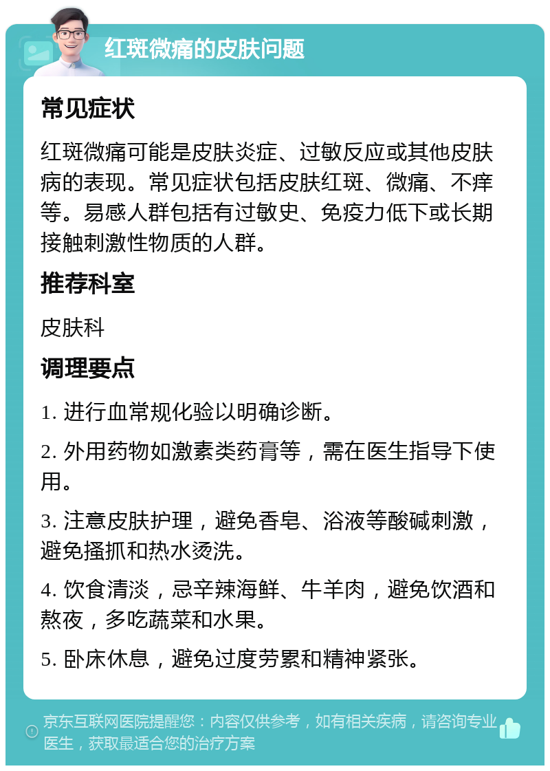 红斑微痛的皮肤问题 常见症状 红斑微痛可能是皮肤炎症、过敏反应或其他皮肤病的表现。常见症状包括皮肤红斑、微痛、不痒等。易感人群包括有过敏史、免疫力低下或长期接触刺激性物质的人群。 推荐科室 皮肤科 调理要点 1. 进行血常规化验以明确诊断。 2. 外用药物如激素类药膏等，需在医生指导下使用。 3. 注意皮肤护理，避免香皂、浴液等酸碱刺激，避免搔抓和热水烫洗。 4. 饮食清淡，忌辛辣海鲜、牛羊肉，避免饮酒和熬夜，多吃蔬菜和水果。 5. 卧床休息，避免过度劳累和精神紧张。