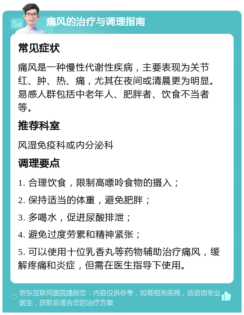 痛风的治疗与调理指南 常见症状 痛风是一种慢性代谢性疾病，主要表现为关节红、肿、热、痛，尤其在夜间或清晨更为明显。易感人群包括中老年人、肥胖者、饮食不当者等。 推荐科室 风湿免疫科或内分泌科 调理要点 1. 合理饮食，限制高嘌呤食物的摄入； 2. 保持适当的体重，避免肥胖； 3. 多喝水，促进尿酸排泄； 4. 避免过度劳累和精神紧张； 5. 可以使用十位乳香丸等药物辅助治疗痛风，缓解疼痛和炎症，但需在医生指导下使用。