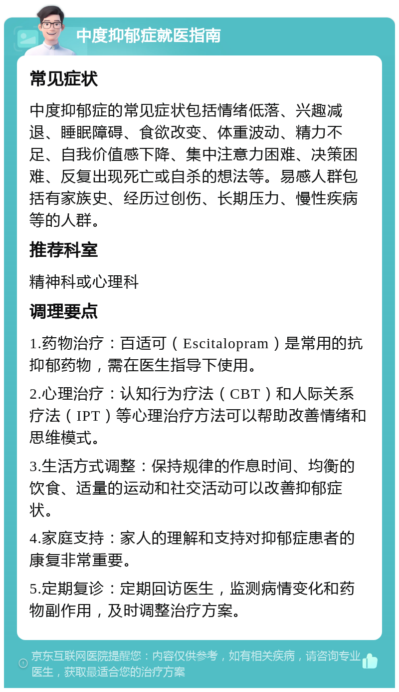 中度抑郁症就医指南 常见症状 中度抑郁症的常见症状包括情绪低落、兴趣减退、睡眠障碍、食欲改变、体重波动、精力不足、自我价值感下降、集中注意力困难、决策困难、反复出现死亡或自杀的想法等。易感人群包括有家族史、经历过创伤、长期压力、慢性疾病等的人群。 推荐科室 精神科或心理科 调理要点 1.药物治疗：百适可（Escitalopram）是常用的抗抑郁药物，需在医生指导下使用。 2.心理治疗：认知行为疗法（CBT）和人际关系疗法（IPT）等心理治疗方法可以帮助改善情绪和思维模式。 3.生活方式调整：保持规律的作息时间、均衡的饮食、适量的运动和社交活动可以改善抑郁症状。 4.家庭支持：家人的理解和支持对抑郁症患者的康复非常重要。 5.定期复诊：定期回访医生，监测病情变化和药物副作用，及时调整治疗方案。