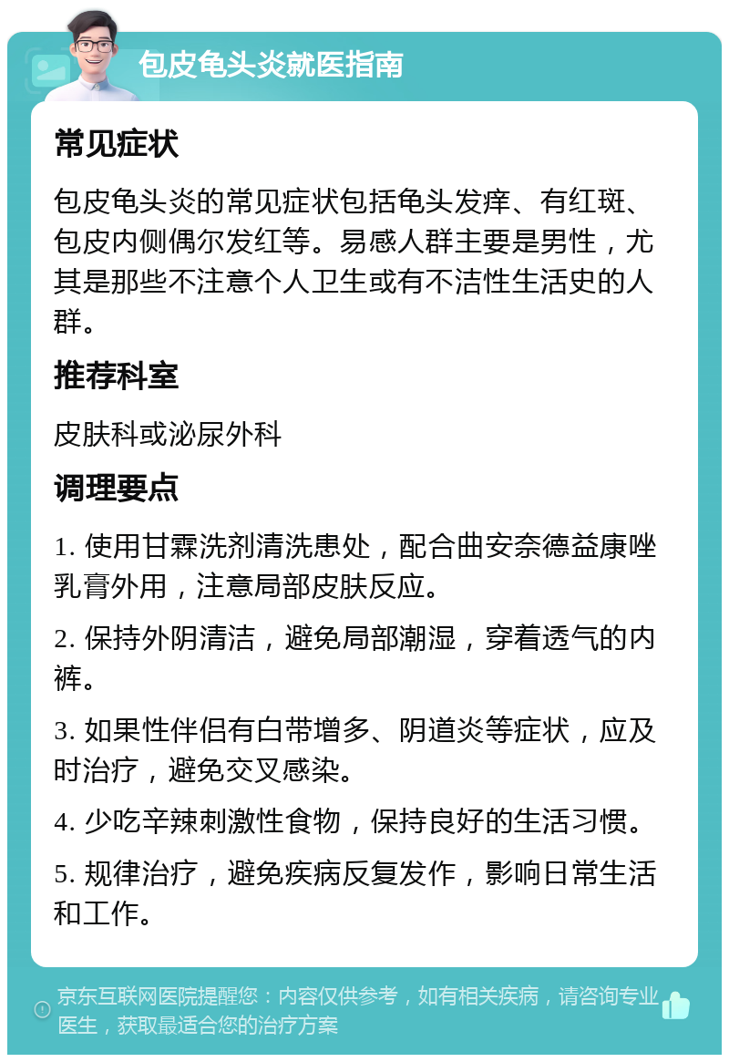 包皮龟头炎就医指南 常见症状 包皮龟头炎的常见症状包括龟头发痒、有红斑、包皮内侧偶尔发红等。易感人群主要是男性，尤其是那些不注意个人卫生或有不洁性生活史的人群。 推荐科室 皮肤科或泌尿外科 调理要点 1. 使用甘霖洗剂清洗患处，配合曲安奈德益康唑乳膏外用，注意局部皮肤反应。 2. 保持外阴清洁，避免局部潮湿，穿着透气的内裤。 3. 如果性伴侣有白带增多、阴道炎等症状，应及时治疗，避免交叉感染。 4. 少吃辛辣刺激性食物，保持良好的生活习惯。 5. 规律治疗，避免疾病反复发作，影响日常生活和工作。