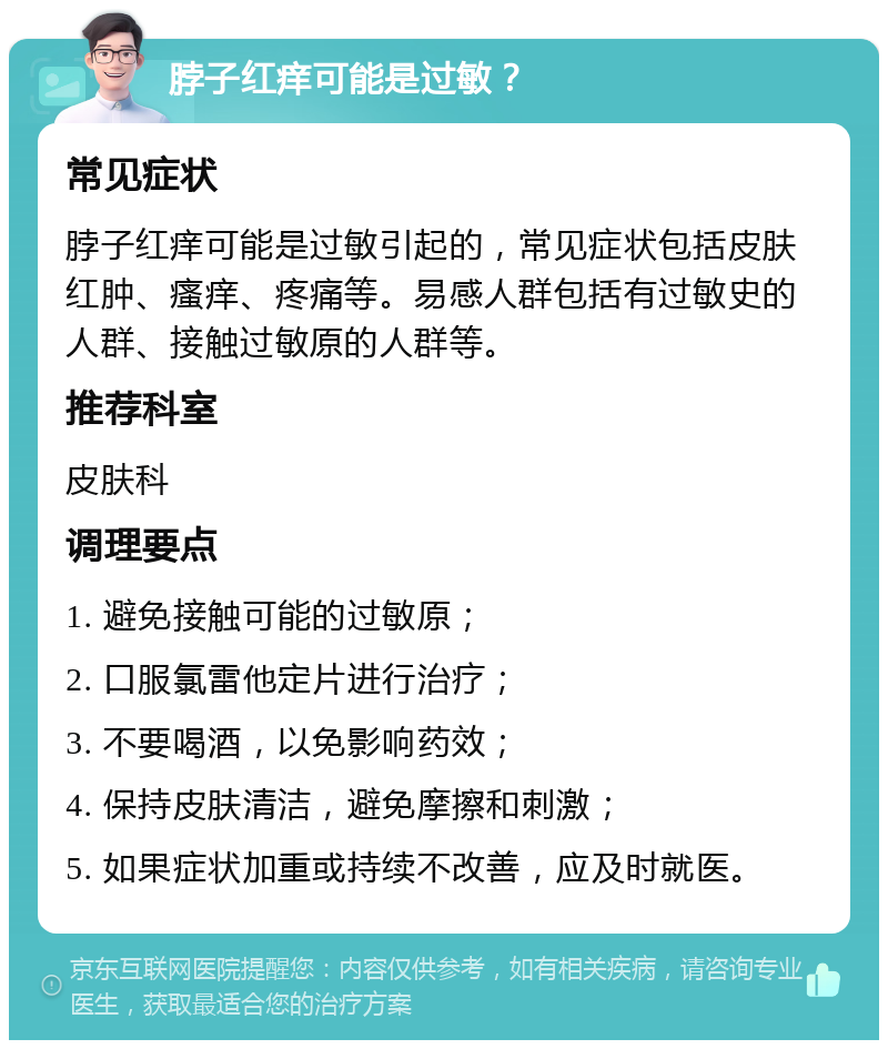 脖子红痒可能是过敏？ 常见症状 脖子红痒可能是过敏引起的，常见症状包括皮肤红肿、瘙痒、疼痛等。易感人群包括有过敏史的人群、接触过敏原的人群等。 推荐科室 皮肤科 调理要点 1. 避免接触可能的过敏原； 2. 口服氯雷他定片进行治疗； 3. 不要喝酒，以免影响药效； 4. 保持皮肤清洁，避免摩擦和刺激； 5. 如果症状加重或持续不改善，应及时就医。