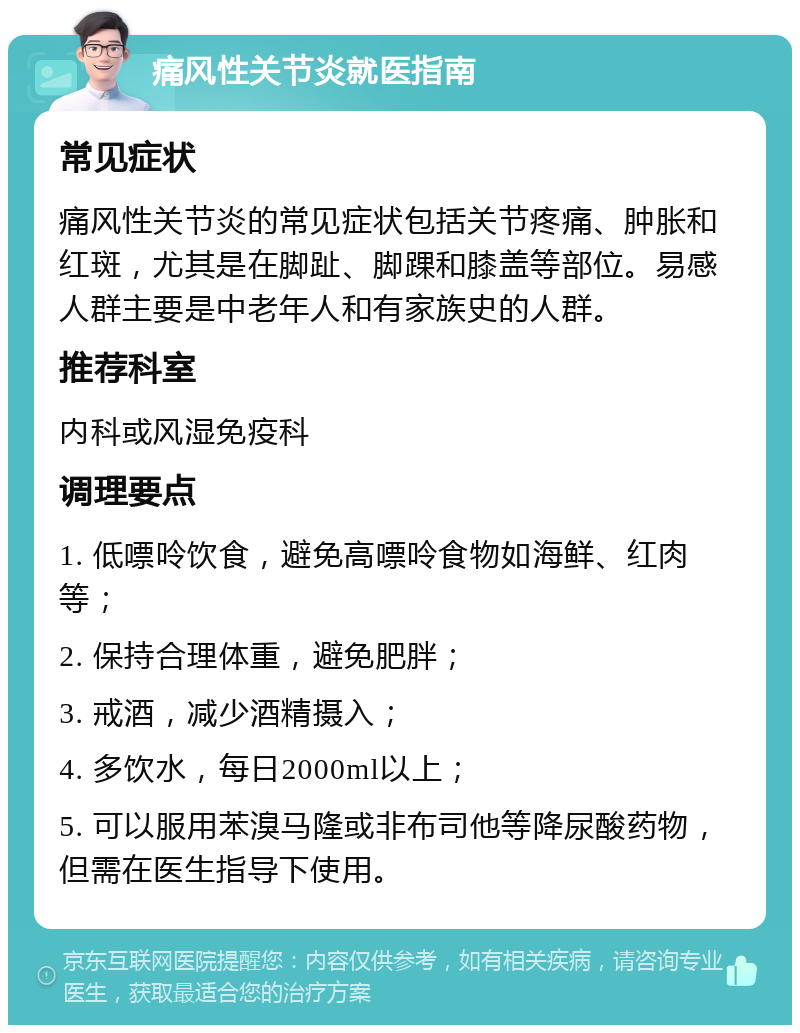 痛风性关节炎就医指南 常见症状 痛风性关节炎的常见症状包括关节疼痛、肿胀和红斑，尤其是在脚趾、脚踝和膝盖等部位。易感人群主要是中老年人和有家族史的人群。 推荐科室 内科或风湿免疫科 调理要点 1. 低嘌呤饮食，避免高嘌呤食物如海鲜、红肉等； 2. 保持合理体重，避免肥胖； 3. 戒酒，减少酒精摄入； 4. 多饮水，每日2000ml以上； 5. 可以服用苯溴马隆或非布司他等降尿酸药物，但需在医生指导下使用。