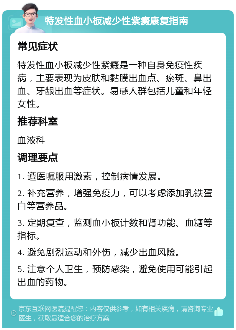 特发性血小板减少性紫癜康复指南 常见症状 特发性血小板减少性紫癜是一种自身免疫性疾病，主要表现为皮肤和黏膜出血点、瘀斑、鼻出血、牙龈出血等症状。易感人群包括儿童和年轻女性。 推荐科室 血液科 调理要点 1. 遵医嘱服用激素，控制病情发展。 2. 补充营养，增强免疫力，可以考虑添加乳铁蛋白等营养品。 3. 定期复查，监测血小板计数和肾功能、血糖等指标。 4. 避免剧烈运动和外伤，减少出血风险。 5. 注意个人卫生，预防感染，避免使用可能引起出血的药物。