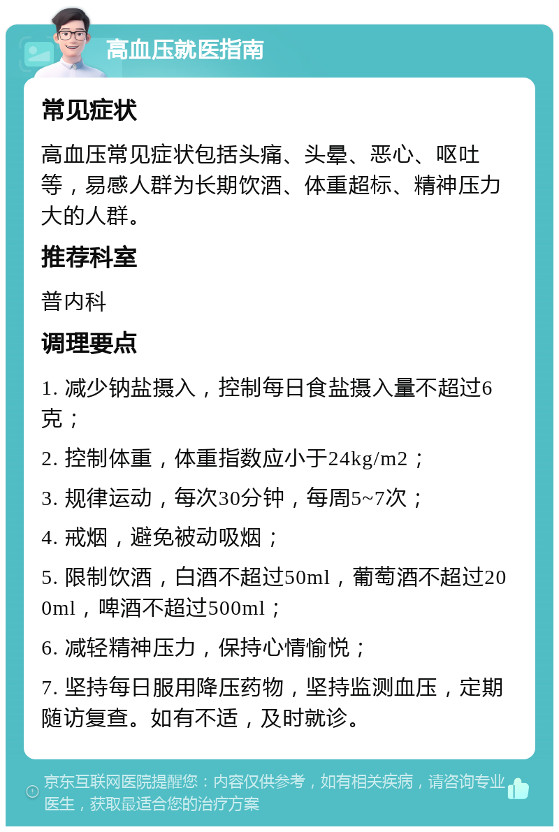 高血压就医指南 常见症状 高血压常见症状包括头痛、头晕、恶心、呕吐等，易感人群为长期饮酒、体重超标、精神压力大的人群。 推荐科室 普内科 调理要点 1. 减少钠盐摄入，控制每日食盐摄入量不超过6克； 2. 控制体重，体重指数应小于24kg/m2； 3. 规律运动，每次30分钟，每周5~7次； 4. 戒烟，避免被动吸烟； 5. 限制饮酒，白酒不超过50ml，葡萄酒不超过200ml，啤酒不超过500ml； 6. 减轻精神压力，保持心情愉悦； 7. 坚持每日服用降压药物，坚持监测血压，定期随访复查。如有不适，及时就诊。