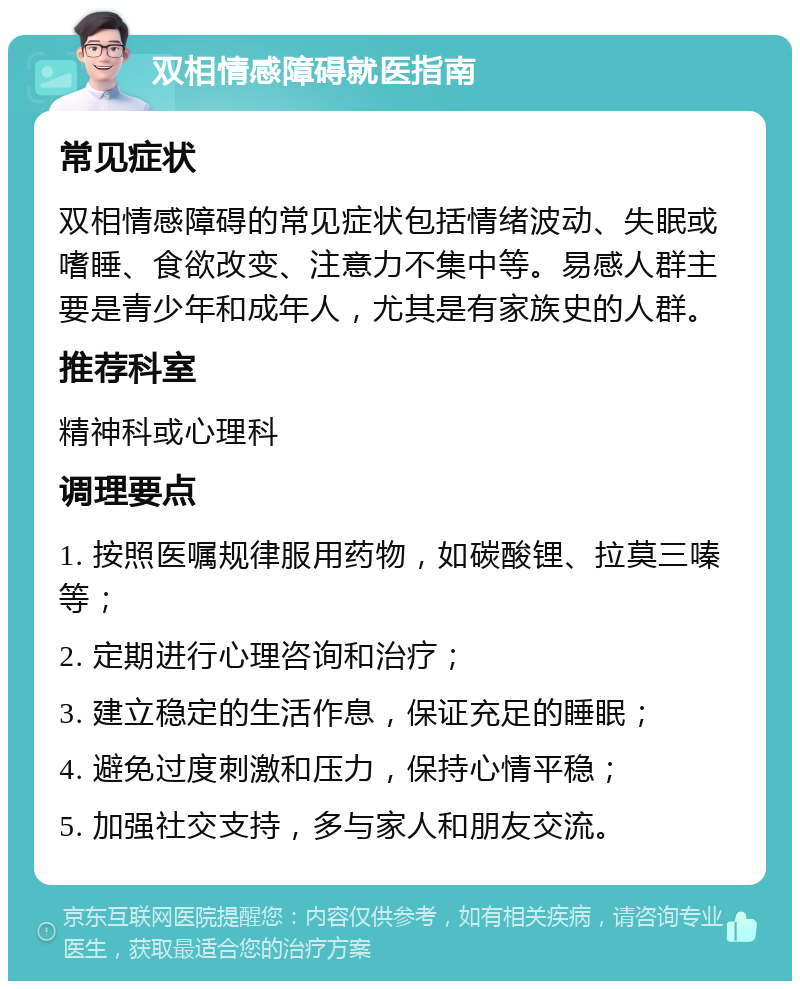 双相情感障碍就医指南 常见症状 双相情感障碍的常见症状包括情绪波动、失眠或嗜睡、食欲改变、注意力不集中等。易感人群主要是青少年和成年人，尤其是有家族史的人群。 推荐科室 精神科或心理科 调理要点 1. 按照医嘱规律服用药物，如碳酸锂、拉莫三嗪等； 2. 定期进行心理咨询和治疗； 3. 建立稳定的生活作息，保证充足的睡眠； 4. 避免过度刺激和压力，保持心情平稳； 5. 加强社交支持，多与家人和朋友交流。