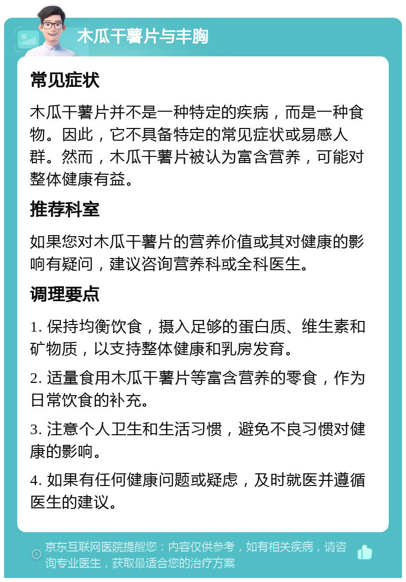 木瓜干薯片与丰胸 常见症状 木瓜干薯片并不是一种特定的疾病，而是一种食物。因此，它不具备特定的常见症状或易感人群。然而，木瓜干薯片被认为富含营养，可能对整体健康有益。 推荐科室 如果您对木瓜干薯片的营养价值或其对健康的影响有疑问，建议咨询营养科或全科医生。 调理要点 1. 保持均衡饮食，摄入足够的蛋白质、维生素和矿物质，以支持整体健康和乳房发育。 2. 适量食用木瓜干薯片等富含营养的零食，作为日常饮食的补充。 3. 注意个人卫生和生活习惯，避免不良习惯对健康的影响。 4. 如果有任何健康问题或疑虑，及时就医并遵循医生的建议。