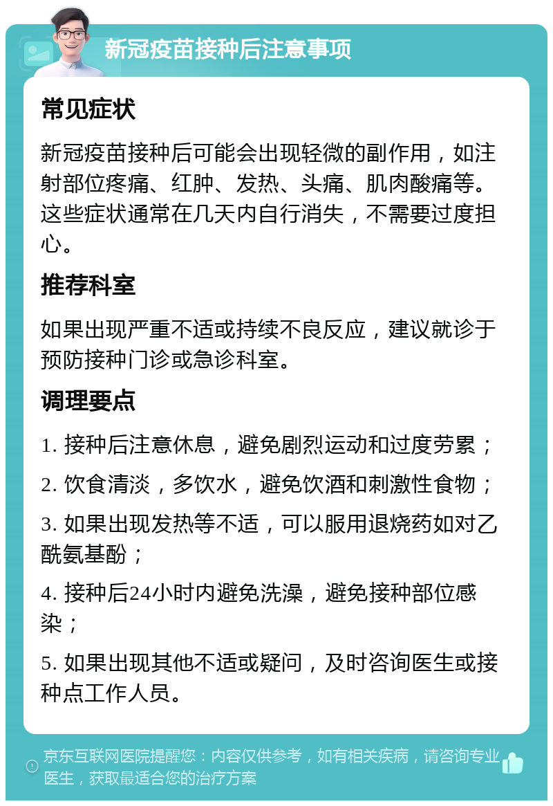 新冠疫苗接种后注意事项 常见症状 新冠疫苗接种后可能会出现轻微的副作用，如注射部位疼痛、红肿、发热、头痛、肌肉酸痛等。这些症状通常在几天内自行消失，不需要过度担心。 推荐科室 如果出现严重不适或持续不良反应，建议就诊于预防接种门诊或急诊科室。 调理要点 1. 接种后注意休息，避免剧烈运动和过度劳累； 2. 饮食清淡，多饮水，避免饮酒和刺激性食物； 3. 如果出现发热等不适，可以服用退烧药如对乙酰氨基酚； 4. 接种后24小时内避免洗澡，避免接种部位感染； 5. 如果出现其他不适或疑问，及时咨询医生或接种点工作人员。