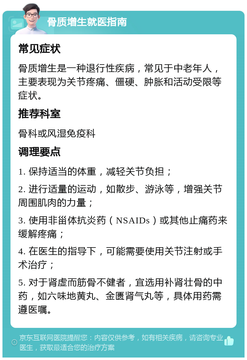 骨质增生就医指南 常见症状 骨质增生是一种退行性疾病，常见于中老年人，主要表现为关节疼痛、僵硬、肿胀和活动受限等症状。 推荐科室 骨科或风湿免疫科 调理要点 1. 保持适当的体重，减轻关节负担； 2. 进行适量的运动，如散步、游泳等，增强关节周围肌肉的力量； 3. 使用非甾体抗炎药（NSAIDs）或其他止痛药来缓解疼痛； 4. 在医生的指导下，可能需要使用关节注射或手术治疗； 5. 对于肾虚而筋骨不健者，宜选用补肾壮骨的中药，如六味地黄丸、金匮肾气丸等，具体用药需遵医嘱。