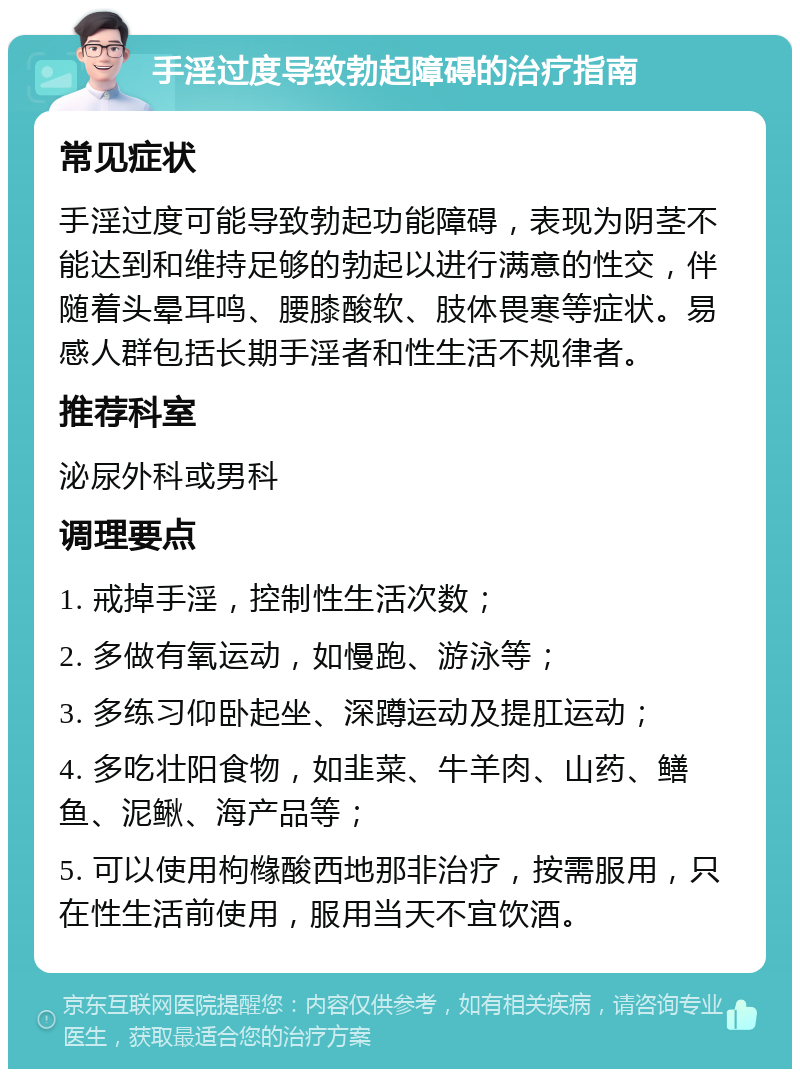 手淫过度导致勃起障碍的治疗指南 常见症状 手淫过度可能导致勃起功能障碍，表现为阴茎不能达到和维持足够的勃起以进行满意的性交，伴随着头晕耳鸣、腰膝酸软、肢体畏寒等症状。易感人群包括长期手淫者和性生活不规律者。 推荐科室 泌尿外科或男科 调理要点 1. 戒掉手淫，控制性生活次数； 2. 多做有氧运动，如慢跑、游泳等； 3. 多练习仰卧起坐、深蹲运动及提肛运动； 4. 多吃壮阳食物，如韭菜、牛羊肉、山药、鳝鱼、泥鳅、海产品等； 5. 可以使用枸橼酸西地那非治疗，按需服用，只在性生活前使用，服用当天不宜饮酒。