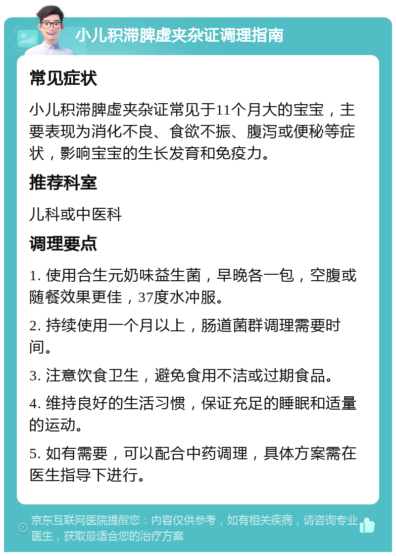 小儿积滞脾虚夹杂证调理指南 常见症状 小儿积滞脾虚夹杂证常见于11个月大的宝宝，主要表现为消化不良、食欲不振、腹泻或便秘等症状，影响宝宝的生长发育和免疫力。 推荐科室 儿科或中医科 调理要点 1. 使用合生元奶味益生菌，早晚各一包，空腹或随餐效果更佳，37度水冲服。 2. 持续使用一个月以上，肠道菌群调理需要时间。 3. 注意饮食卫生，避免食用不洁或过期食品。 4. 维持良好的生活习惯，保证充足的睡眠和适量的运动。 5. 如有需要，可以配合中药调理，具体方案需在医生指导下进行。