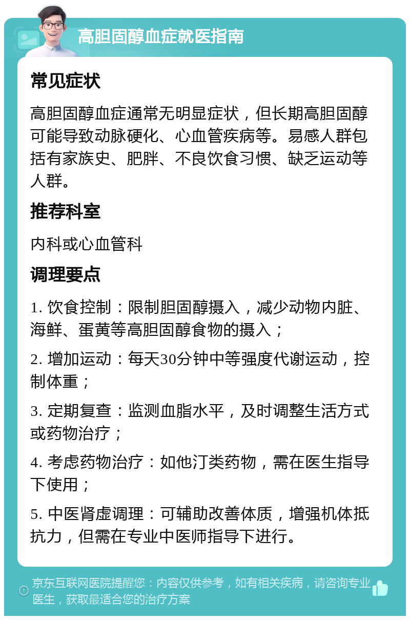 高胆固醇血症就医指南 常见症状 高胆固醇血症通常无明显症状，但长期高胆固醇可能导致动脉硬化、心血管疾病等。易感人群包括有家族史、肥胖、不良饮食习惯、缺乏运动等人群。 推荐科室 内科或心血管科 调理要点 1. 饮食控制：限制胆固醇摄入，减少动物内脏、海鲜、蛋黄等高胆固醇食物的摄入； 2. 增加运动：每天30分钟中等强度代谢运动，控制体重； 3. 定期复查：监测血脂水平，及时调整生活方式或药物治疗； 4. 考虑药物治疗：如他汀类药物，需在医生指导下使用； 5. 中医肾虚调理：可辅助改善体质，增强机体抵抗力，但需在专业中医师指导下进行。