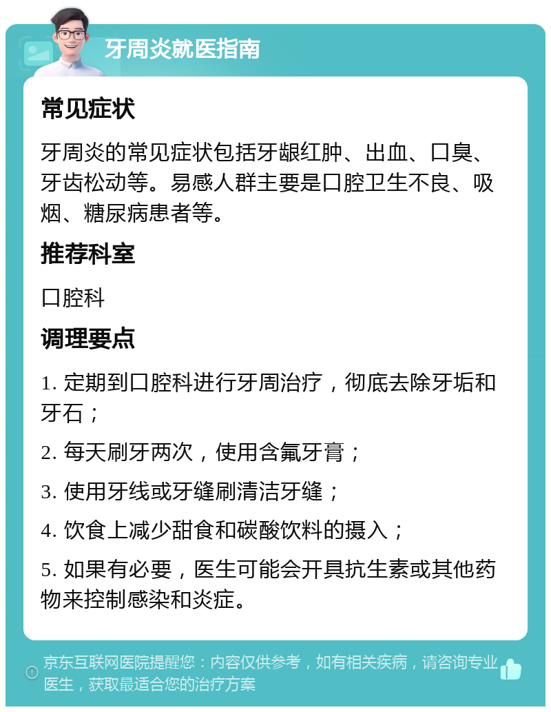 牙周炎就医指南 常见症状 牙周炎的常见症状包括牙龈红肿、出血、口臭、牙齿松动等。易感人群主要是口腔卫生不良、吸烟、糖尿病患者等。 推荐科室 口腔科 调理要点 1. 定期到口腔科进行牙周治疗，彻底去除牙垢和牙石； 2. 每天刷牙两次，使用含氟牙膏； 3. 使用牙线或牙缝刷清洁牙缝； 4. 饮食上减少甜食和碳酸饮料的摄入； 5. 如果有必要，医生可能会开具抗生素或其他药物来控制感染和炎症。