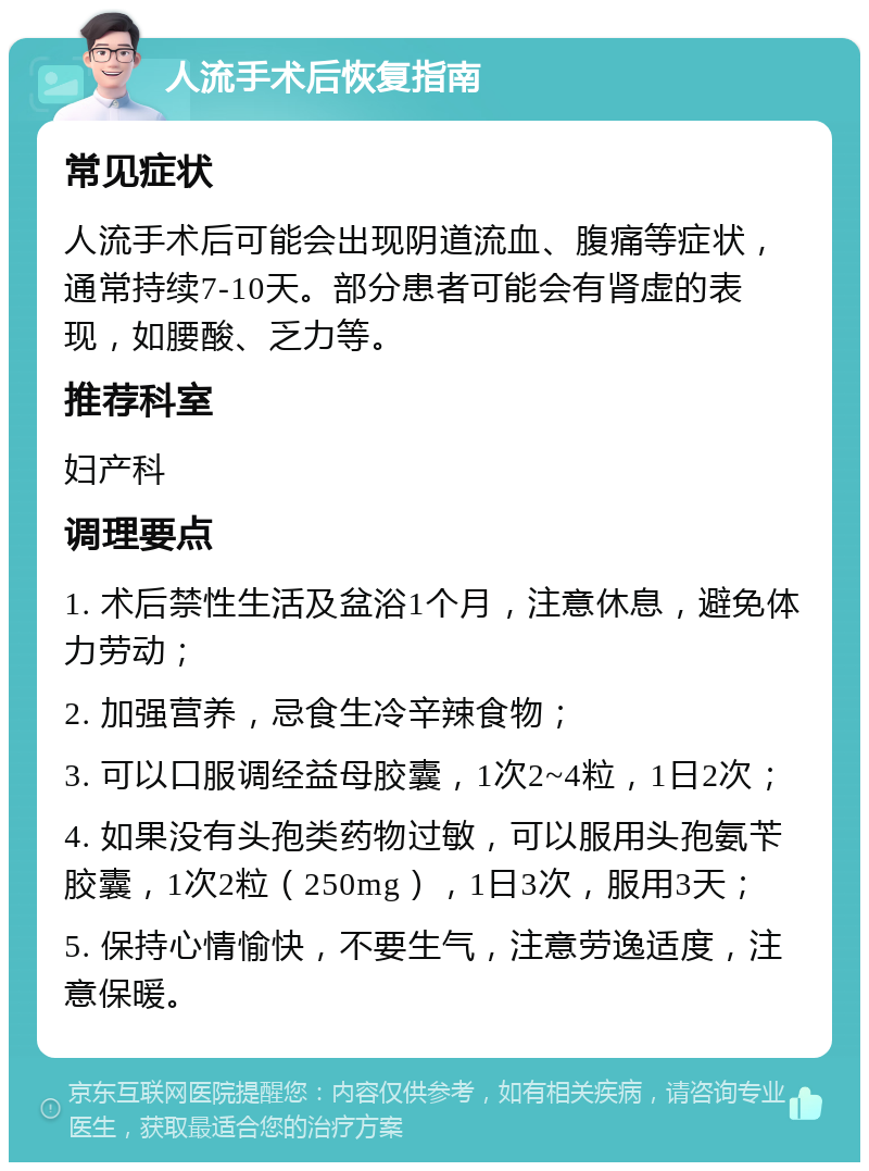 人流手术后恢复指南 常见症状 人流手术后可能会出现阴道流血、腹痛等症状，通常持续7-10天。部分患者可能会有肾虚的表现，如腰酸、乏力等。 推荐科室 妇产科 调理要点 1. 术后禁性生活及盆浴1个月，注意休息，避免体力劳动； 2. 加强营养，忌食生冷辛辣食物； 3. 可以口服调经益母胶囊，1次2~4粒，1日2次； 4. 如果没有头孢类药物过敏，可以服用头孢氨苄胶囊，1次2粒（250mg），1日3次，服用3天； 5. 保持心情愉快，不要生气，注意劳逸适度，注意保暖。