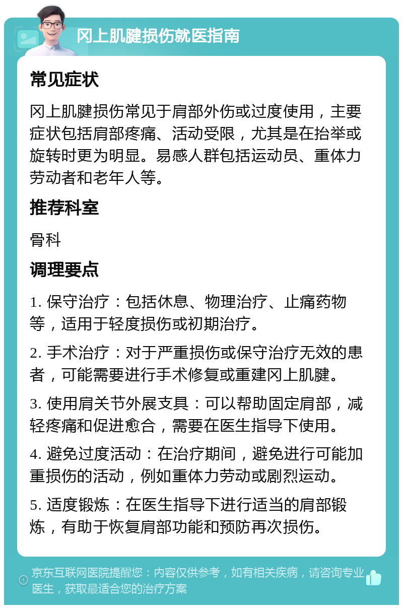 冈上肌腱损伤就医指南 常见症状 冈上肌腱损伤常见于肩部外伤或过度使用，主要症状包括肩部疼痛、活动受限，尤其是在抬举或旋转时更为明显。易感人群包括运动员、重体力劳动者和老年人等。 推荐科室 骨科 调理要点 1. 保守治疗：包括休息、物理治疗、止痛药物等，适用于轻度损伤或初期治疗。 2. 手术治疗：对于严重损伤或保守治疗无效的患者，可能需要进行手术修复或重建冈上肌腱。 3. 使用肩关节外展支具：可以帮助固定肩部，减轻疼痛和促进愈合，需要在医生指导下使用。 4. 避免过度活动：在治疗期间，避免进行可能加重损伤的活动，例如重体力劳动或剧烈运动。 5. 适度锻炼：在医生指导下进行适当的肩部锻炼，有助于恢复肩部功能和预防再次损伤。