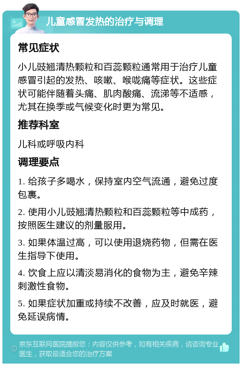 儿童感冒发热的治疗与调理 常见症状 小儿豉翘清热颗粒和百蕊颗粒通常用于治疗儿童感冒引起的发热、咳嗽、喉咙痛等症状。这些症状可能伴随着头痛、肌肉酸痛、流涕等不适感，尤其在换季或气候变化时更为常见。 推荐科室 儿科或呼吸内科 调理要点 1. 给孩子多喝水，保持室内空气流通，避免过度包裹。 2. 使用小儿豉翘清热颗粒和百蕊颗粒等中成药，按照医生建议的剂量服用。 3. 如果体温过高，可以使用退烧药物，但需在医生指导下使用。 4. 饮食上应以清淡易消化的食物为主，避免辛辣刺激性食物。 5. 如果症状加重或持续不改善，应及时就医，避免延误病情。