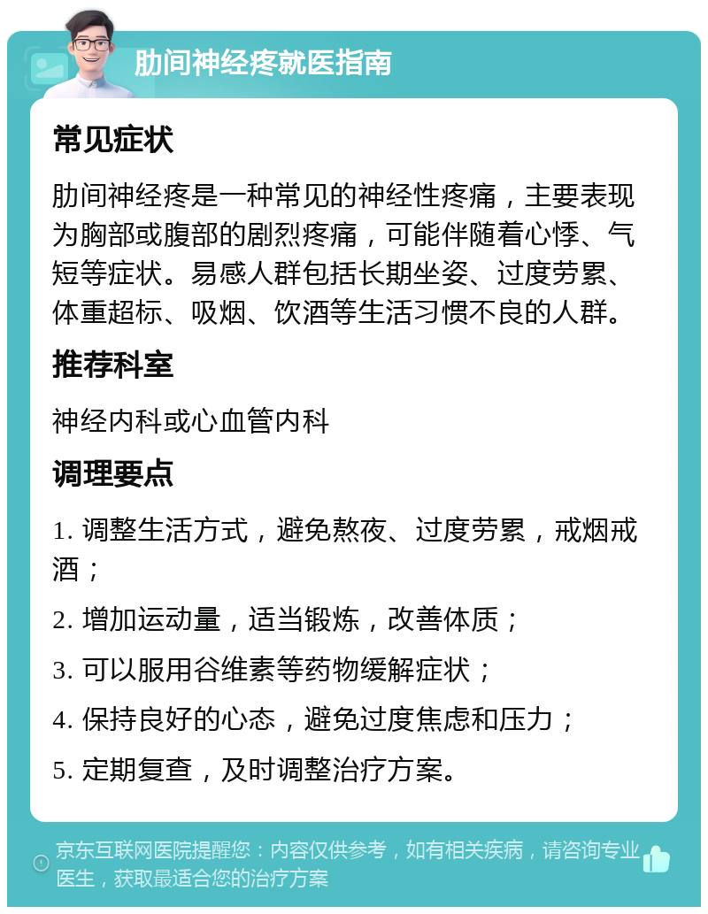 肋间神经疼就医指南 常见症状 肋间神经疼是一种常见的神经性疼痛，主要表现为胸部或腹部的剧烈疼痛，可能伴随着心悸、气短等症状。易感人群包括长期坐姿、过度劳累、体重超标、吸烟、饮酒等生活习惯不良的人群。 推荐科室 神经内科或心血管内科 调理要点 1. 调整生活方式，避免熬夜、过度劳累，戒烟戒酒； 2. 增加运动量，适当锻炼，改善体质； 3. 可以服用谷维素等药物缓解症状； 4. 保持良好的心态，避免过度焦虑和压力； 5. 定期复查，及时调整治疗方案。