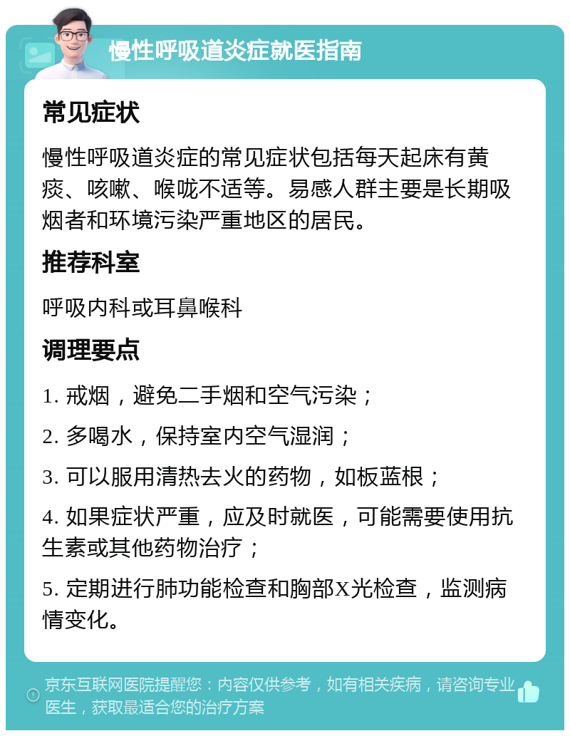 慢性呼吸道炎症就医指南 常见症状 慢性呼吸道炎症的常见症状包括每天起床有黄痰、咳嗽、喉咙不适等。易感人群主要是长期吸烟者和环境污染严重地区的居民。 推荐科室 呼吸内科或耳鼻喉科 调理要点 1. 戒烟，避免二手烟和空气污染； 2. 多喝水，保持室内空气湿润； 3. 可以服用清热去火的药物，如板蓝根； 4. 如果症状严重，应及时就医，可能需要使用抗生素或其他药物治疗； 5. 定期进行肺功能检查和胸部X光检查，监测病情变化。