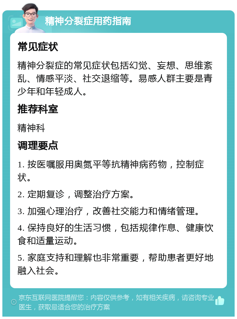 精神分裂症用药指南 常见症状 精神分裂症的常见症状包括幻觉、妄想、思维紊乱、情感平淡、社交退缩等。易感人群主要是青少年和年轻成人。 推荐科室 精神科 调理要点 1. 按医嘱服用奥氮平等抗精神病药物，控制症状。 2. 定期复诊，调整治疗方案。 3. 加强心理治疗，改善社交能力和情绪管理。 4. 保持良好的生活习惯，包括规律作息、健康饮食和适量运动。 5. 家庭支持和理解也非常重要，帮助患者更好地融入社会。