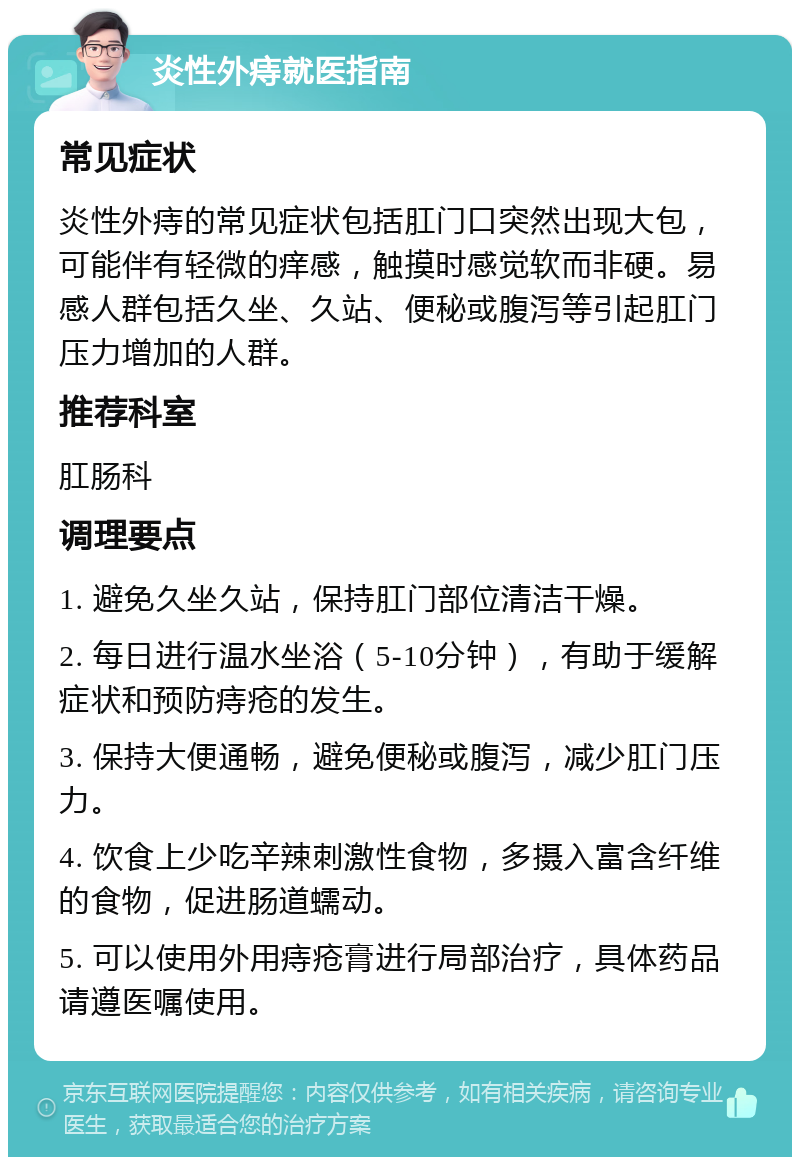 炎性外痔就医指南 常见症状 炎性外痔的常见症状包括肛门口突然出现大包，可能伴有轻微的痒感，触摸时感觉软而非硬。易感人群包括久坐、久站、便秘或腹泻等引起肛门压力增加的人群。 推荐科室 肛肠科 调理要点 1. 避免久坐久站，保持肛门部位清洁干燥。 2. 每日进行温水坐浴（5-10分钟），有助于缓解症状和预防痔疮的发生。 3. 保持大便通畅，避免便秘或腹泻，减少肛门压力。 4. 饮食上少吃辛辣刺激性食物，多摄入富含纤维的食物，促进肠道蠕动。 5. 可以使用外用痔疮膏进行局部治疗，具体药品请遵医嘱使用。