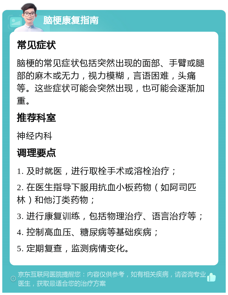 脑梗康复指南 常见症状 脑梗的常见症状包括突然出现的面部、手臂或腿部的麻木或无力，视力模糊，言语困难，头痛等。这些症状可能会突然出现，也可能会逐渐加重。 推荐科室 神经内科 调理要点 1. 及时就医，进行取栓手术或溶栓治疗； 2. 在医生指导下服用抗血小板药物（如阿司匹林）和他汀类药物； 3. 进行康复训练，包括物理治疗、语言治疗等； 4. 控制高血压、糖尿病等基础疾病； 5. 定期复查，监测病情变化。