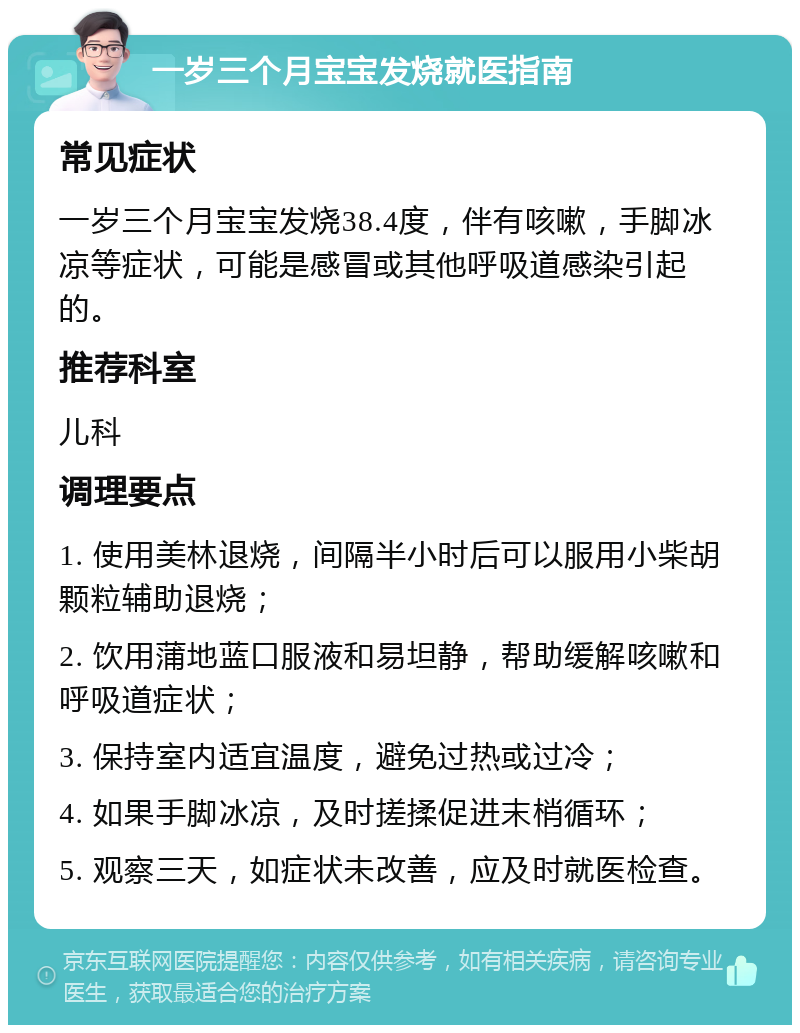 一岁三个月宝宝发烧就医指南 常见症状 一岁三个月宝宝发烧38.4度，伴有咳嗽，手脚冰凉等症状，可能是感冒或其他呼吸道感染引起的。 推荐科室 儿科 调理要点 1. 使用美林退烧，间隔半小时后可以服用小柴胡颗粒辅助退烧； 2. 饮用蒲地蓝口服液和易坦静，帮助缓解咳嗽和呼吸道症状； 3. 保持室内适宜温度，避免过热或过冷； 4. 如果手脚冰凉，及时搓揉促进末梢循环； 5. 观察三天，如症状未改善，应及时就医检查。