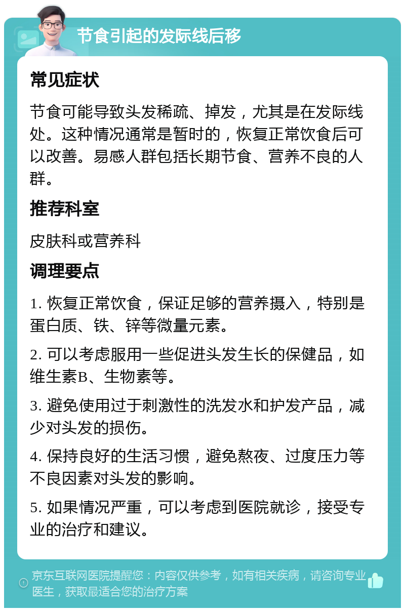 节食引起的发际线后移 常见症状 节食可能导致头发稀疏、掉发，尤其是在发际线处。这种情况通常是暂时的，恢复正常饮食后可以改善。易感人群包括长期节食、营养不良的人群。 推荐科室 皮肤科或营养科 调理要点 1. 恢复正常饮食，保证足够的营养摄入，特别是蛋白质、铁、锌等微量元素。 2. 可以考虑服用一些促进头发生长的保健品，如维生素B、生物素等。 3. 避免使用过于刺激性的洗发水和护发产品，减少对头发的损伤。 4. 保持良好的生活习惯，避免熬夜、过度压力等不良因素对头发的影响。 5. 如果情况严重，可以考虑到医院就诊，接受专业的治疗和建议。