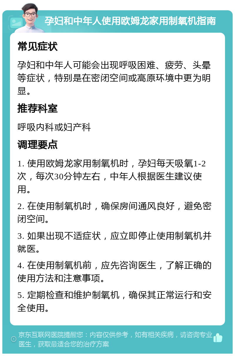 孕妇和中年人使用欧姆龙家用制氧机指南 常见症状 孕妇和中年人可能会出现呼吸困难、疲劳、头晕等症状，特别是在密闭空间或高原环境中更为明显。 推荐科室 呼吸内科或妇产科 调理要点 1. 使用欧姆龙家用制氧机时，孕妇每天吸氧1-2次，每次30分钟左右，中年人根据医生建议使用。 2. 在使用制氧机时，确保房间通风良好，避免密闭空间。 3. 如果出现不适症状，应立即停止使用制氧机并就医。 4. 在使用制氧机前，应先咨询医生，了解正确的使用方法和注意事项。 5. 定期检查和维护制氧机，确保其正常运行和安全使用。